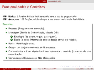 MPI Introdu¸c˜ao `a MPI
Funcionalidades e Conceitos
MPI B´asico: 6 fun¸c˜oes b´asicas indispens´aveis para o uso do programador.
MPI Avan¸cado: 125 fun¸c˜oes adicionais que acrescentam muita mais ﬂexibilidade.
Conceitos
Processo (Programas em execu¸c˜ao).
Mensagem (Teoria da Comunica¸c˜ao, Modelo OSI).
1 Envelope (de quem, o que, para quem).
2 Dado (o que), informa¸c˜ao que se deseja enviar ou receber.
Rank - identiﬁca¸c˜ao ´unica.
Group - um conjunto ordenado de N processos.
Communicator - ´e um objeto local que representa o dom´ınio (contexto) de uma
comunica¸c˜ao.
Comunica¸c˜oes Bloqueantes e N˜ao bloqueantes.
(gold, dcordeiro, amaris)@ime.usp.br Troca de Mensagens e MPI Maio, 2015 10 / 30
 