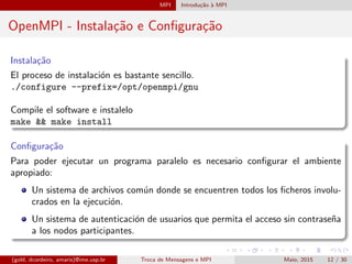 MPI Introdu¸c˜ao `a MPI
OpenMPI - Instala¸c˜ao e Conﬁgura¸c˜ao
Instala¸c˜ao
El proceso de instalaci´on es bastante sencillo.
./configure --prefix=/opt/openmpi/gnu
Compile el software e instalelo
make && make install
Conﬁgura¸c˜ao
Para poder ejecutar un programa paralelo es necesario conﬁgurar el ambiente
apropiado:
Un sistema de archivos com´un donde se encuentren todos los ﬁcheros involu-
crados en la ejecuci´on.
Un sistema de autenticaci´on de usuarios que permita el acceso sin contrase˜na
a los nodos participantes.
(gold, dcordeiro, amaris)@ime.usp.br Troca de Mensagens e MPI Maio, 2015 12 / 30
 