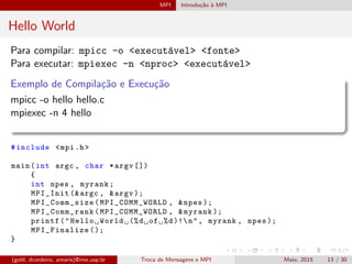 MPI Introdu¸c˜ao `a MPI
Hello World
Para compilar: mpicc -o <execut´avel> <fonte>
Para executar: mpiexec -n <nproc> <execut´avel>
Exemplo de Compila¸c˜ao e Execu¸c˜ao
mpicc -o hello hello.c
mpiexec -n 4 hello
#include <mpi.h>
main(int argc , char *argv [])
{
int npes , myrank;
MPI_Init (&argc , &argv );
MPI_Comm_size (MPI_COMM_WORLD , &npes );
MPI_Comm_rank (MPI_COMM_WORLD , &myrank );
printf("Hello World (%d of %d)!n", myrank , npes );
MPI_Finalize ();
}
(gold, dcordeiro, amaris)@ime.usp.br Troca de Mensagens e MPI Maio, 2015 13 / 30
 