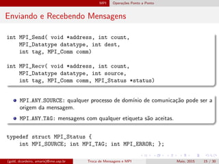 MPI Opera¸c˜oes Ponto a Ponto
Enviando e Recebendo Mensagens
int MPI_Send( void *address, int count,
MPI_Datatype datatype, int dest,
int tag, MPI_Comm comm)
int MPI_Recv( void *address, int count,
MPI_Datatype datatype, int source,
int tag, MPI_Comm comm, MPI_Status *status)
MPI ANY SOURCE: qualquer processo de dom´ınio de comunica¸c˜ao pode ser a
origem da mensagem.
MPI ANY TAG: mensagens com qualquer etiqueta s˜ao aceitas.
typedef struct MPI_Status {
int MPI_SOURCE; int MPI_TAG; int MPI_ERROR; };
(gold, dcordeiro, amaris)@ime.usp.br Troca de Mensagens e MPI Maio, 2015 15 / 30
 