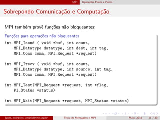 MPI Opera¸c˜oes Ponto a Ponto
Sobrepondo Comunica¸c˜ao e Computa¸c˜ao
MPI tamb´em provˆe fun¸c˜oes n˜ao bloqueantes:
Fun¸c˜oes para opera¸c˜oes n˜ao bloqueantes
int MPI_Isend ( void *buf, int count,
MPI_Datatype datatype, int dest, int tag,
MPI_Comm comm, MPI_Request *request)
int MPI_Irecv ( void *buf, int count,
MPI_Datatype datatype, int source, int tag,
MPI_Comm comm, MPI_Request *request)
int MPI_Test(MPI_Request *request, int *flag,
PI_Status *status)
int MPI_Wait(MPI_Request *request, MPI_Status *status)
(gold, dcordeiro, amaris)@ime.usp.br Troca de Mensagens e MPI Maio, 2015 17 / 30
 