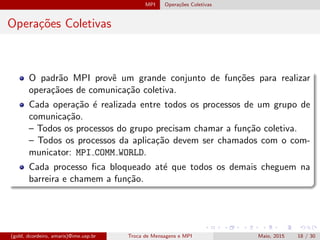MPI Opera¸c˜oes Coletivas
Opera¸c˜oes Coletivas
O padr˜ao MPI provˆe um grande conjunto de fun¸c˜oes para realizar
opera¸c˜aoes de comunica¸c˜ao coletiva.
Cada opera¸c˜ao ´e realizada entre todos os processos de um grupo de
comunica¸c˜ao.
– Todos os processos do grupo precisam chamar a fun¸c˜ao coletiva.
– Todos os processos da aplica¸c˜ao devem ser chamados com o com-
municator: MPI COMM WORLD.
Cada processo ﬁca bloqueado at´e que todos os demais cheguem na
barreira e chamem a fun¸c˜ao.
(gold, dcordeiro, amaris)@ime.usp.br Troca de Mensagens e MPI Maio, 2015 18 / 30
 