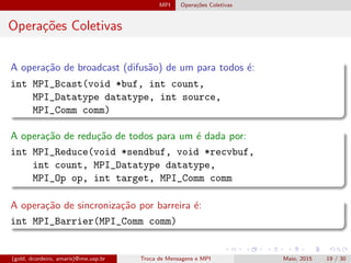 MPI Opera¸c˜oes Coletivas
Opera¸c˜oes Coletivas
A opera¸c˜ao de broadcast (difus˜ao) de um para todos ´e:
int MPI_Bcast(void *buf, int count,
MPI_Datatype datatype, int source,
MPI_Comm comm)
A opera¸c˜ao de redu¸c˜ao de todos para um ´e dada por:
int MPI_Reduce(void *sendbuf, void *recvbuf,
int count, MPI_Datatype datatype,
MPI_Op op, int target, MPI_Comm comm
A opera¸c˜ao de sincroniza¸c˜ao por barreira ´e:
int MPI_Barrier(MPI_Comm comm)
(gold, dcordeiro, amaris)@ime.usp.br Troca de Mensagens e MPI Maio, 2015 19 / 30
 