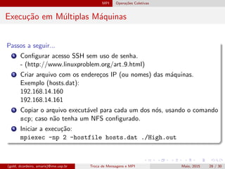 MPI Opera¸c˜oes Coletivas
Execu¸c˜ao em M´ultiplas M´aquinas
Passos a seguir...
1 Conﬁgurar acesso SSH sem uso de senha.
- (http://www.linuxproblem.org/art 9.html)
2 Criar arquivo com os endere¸cos IP (ou nomes) das m´aquinas.
Exemplo (hosts.dat):
192.168.14.160
192.168.14.161
3 Copiar o arquivo execut´avel para cada um dos n´os, usando o comando
scp; caso n˜ao tenha um NFS conﬁgurado.
4 Iniciar a execu¸c˜ao:
mpiexec -np 2 -hostfile hosts.dat ./High.out
(gold, dcordeiro, amaris)@ime.usp.br Troca de Mensagens e MPI Maio, 2015 28 / 30
 