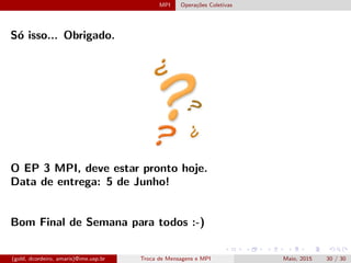 MPI Opera¸c˜oes Coletivas
S´o isso... Obrigado.
O EP 3 MPI, deve estar pronto hoje.
Data de entrega: 5 de Junho!
Bom Final de Semana para todos :-)
(gold, dcordeiro, amaris)@ime.usp.br Troca de Mensagens e MPI Maio, 2015 30 / 30
 