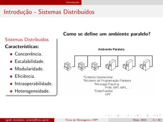 Introdu¸c˜ao
Introdu¸c˜ao - Sistemas Distribu´ıdos
Sistemas Distribu´ıdos
Caracter´ısticas:
Concorrˆencia.
Escalabilidade.
Modularidade.
Eﬁciˆencia.
Intraoperabilidade.
Heterogeneidade.
Como se deﬁne um ambiente paralelo?
(gold, dcordeiro, amaris)@ime.usp.br Troca de Mensagens e MPI Maio, 2015 2 / 30
 