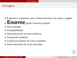 Emprendedorismo
Vantagens
´E positivo e importante para o desenvolvimento de pa´ıses e regi˜oes;
Enormeganho ﬁnanceiro pessoal;
Auto-emprego;
Empregabilidade;
Desenvolvimento de mais ind´ustrias;
Competi¸c˜ao saud´avel;
Cria¸c˜ao de produtos de maior qualidade;
Desenvolvimento de novos mercados.
amaris@ime.usp.br (IME - USP) 22 de Maio de 2014 10 / 34
 