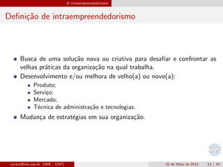 O intraempreendedorismo
Deﬁni¸c˜ao de intraempreendedorismo
Busca de uma solu¸c˜ao nova ou criativa para desaﬁar e confrontar as
velhas pr´aticas da organiza¸c˜ao na qual trabalha.
Desenvolvimento e/ou melhora de velho(a) ou novo(a):
Produto;
Servi¸co;
Mercado;
T´ecnica de administra¸c˜ao e tecnologias.
Mudan¸ca de estrat´egias em sua organiza¸c˜ao.
amaris@ime.usp.br (IME - USP) 22 de Maio de 2014 13 / 34
 