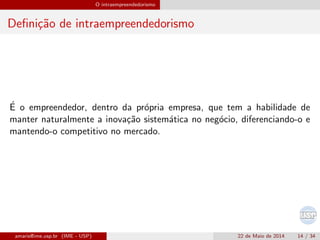 O intraempreendedorismo
Deﬁni¸c˜ao de intraempreendedorismo
´E o empreendedor, dentro da pr´opria empresa, que tem a habilidade de
manter naturalmente a inova¸c˜ao sistem´atica no neg´ocio, diferenciando-o e
mantendo-o competitivo no mercado.
amaris@ime.usp.br (IME - USP) 22 de Maio de 2014 14 / 34
 
