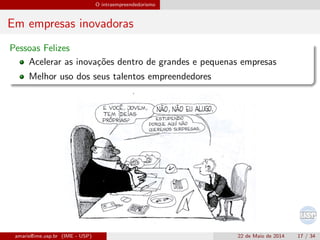 O intraempreendedorismo
Em empresas inovadoras
Pessoas Felizes
Acelerar as inova¸c˜oes dentro de grandes e pequenas empresas
Melhor uso dos seus talentos empreendedores
amaris@ime.usp.br (IME - USP) 22 de Maio de 2014 17 / 34
 