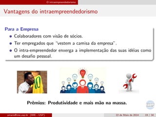 O intraempreendedorismo
Vantagens do intraempreendedorismo
Para a Empresa
Colaboradores com vis˜ao de s´ocios.
Ter empregados que “vestem a camisa da empresa”.
O intra-empreendedor enxerga a implementa¸c˜ao das suas id´eias como
um desaﬁo pessoal.
Prˆemios: Produtividade e mais m˜ao na massa.
amaris@ime.usp.br (IME - USP) 22 de Maio de 2014 19 / 34
 