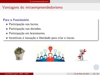 O intraempreendedorismo
Vantagens do intraempreendedorismo
Para o Funcion´ario
Participa¸c˜ao nos lucros.
Participa¸c˜ao nas decis˜oes.
Participa¸c˜ao em brainstorms.
Incentivos `a inova¸c˜ao e liberdade para criar e inovar.
amaris@ime.usp.br (IME - USP) 22 de Maio de 2014 19 / 34
 
