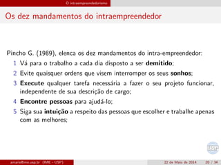 O intraempreendedorismo
Os dez mandamentos do intraempreendedor
Pincho G. (1989), elenca os dez mandamentos do intra-empreendedor:
1 V´a para o trabalho a cada dia disposto a ser demitido;
2 Evite quaisquer ordens que visem interromper os seus sonhos;
3 Execute qualquer tarefa necess´aria a fazer o seu projeto funcionar,
independente de sua descri¸c˜ao de cargo;
4 Encontre pessoas para ajud´a-lo;
5 Siga sua intui¸c˜ao a respeito das pessoas que escolher e trabalhe apenas
com as melhores;
amaris@ime.usp.br (IME - USP) 22 de Maio de 2014 20 / 34
 