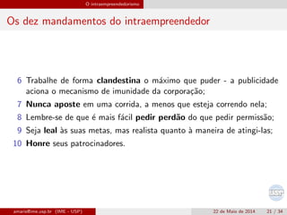 O intraempreendedorismo
Os dez mandamentos do intraempreendedor
6 Trabalhe de forma clandestina o m´aximo que puder - a publicidade
aciona o mecanismo de imunidade da corpora¸c˜ao;
7 Nunca aposte em uma corrida, a menos que esteja correndo nela;
8 Lembre-se de que ´e mais f´acil pedir perd˜ao do que pedir permiss˜ao;
9 Seja leal `as suas metas, mas realista quanto `a maneira de atingi-las;
10 Honre seus patrocinadores.
amaris@ime.usp.br (IME - USP) 22 de Maio de 2014 21 / 34
 