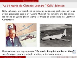 O intraempreendedorismo
As 14 regras de Clarence Leonard ”Kelly”Johnson
Kelly Johnson, um engenheiro de sistemas americano conhecido por seus
avi˜oes projetados para a 2a Guerra Mundial, foi tamb´em um dos primei-
ros l´ıderes do grupo Skunk Works, a divis˜ao de aeron´autica da Lockheed
Corporation.
Resumidas em seu slogan pessoal ”Be quick, be quiet and be on time”,
suas 14 regras para a gest˜ao de seu time se tornaram famosas.
amaris@ime.usp.br (IME - USP) 22 de Maio de 2014 22 / 34
 