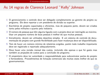 O intraempreendedorismo
As 14 regras de Clarence Leonard ”Kelly”Johnson
1 O gerenciamento e controle deve ser delegado completamente ao gerente do projeto ou
programa. Ele deve reportar a um presidente de divis˜ao ou superior.
2 Escrit´orios de projeto capacitados e eﬁcientes, mas de pequeno porte, devem ser criados
tanto pelos militares e quanto pela ind´ustria.
3 O n´umero de pessoas que tˆem alguma liga¸c˜ao com o projeto deve ser restringido ao m´aximo.
Usar um pequeno n´umero de boas pessoas ´e melhor do que muitas pessoas.
4 Inicialmente, devem ser utilizados desenhos simples. E um sistema de controle de docu-
menta¸c˜ao do projeto com grande ﬂexibilidade para fazer mudan¸cas deve ser disponibilizado.
5 Tem de haver um n´umero m´ınimo de relat´orios exigidos, por´em todo trabalho importante
deve ser registrado e reportado adequadamente.
6 Deve haver uma revis˜ao mensal dos custos, incluindo n˜ao apenas o que foi gasto mas
tamb´em as proje¸c˜oes de custos para a conclus˜ao do programa.
7 O empreiteiro deve ter autoridade e responsabilidade para subcontratar partes do projeto
e fornecedores. Procedimentos de licita¸c˜ao comerciais s˜ao muitas vezes melhor do que os
governamentais.
amaris@ime.usp.br (IME - USP) 22 de Maio de 2014 23 / 34
 