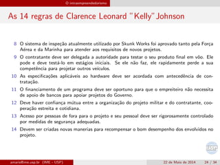 O intraempreendedorismo
As 14 regras de Clarence Leonard ”Kelly”Johnson
8 O sistema de inspe¸c˜ao atualmente utilizado por Skunk Works foi aprovado tanto pela For¸ca
A´erea e da Marinha para atender aos requisitos de novos projetos.
9 O contratante deve ser delegada a autoridade para testar o seu produto ﬁnal em vˆoo. Ele
pode e deve test´a-lo em est´agios iniciais. Se ele n˜ao faz, ele rapidamente perde a sua
competˆencia para projetar outros ve´ıculos.
10 As especiﬁca¸c˜oes aplic´aveis ao hardware deve ser acordada com antecedˆencia de con-
trata¸c˜ao.
11 O ﬁnanciamento de um programa deve ser oportuno para que o empreiteiro n˜ao necessita
de apoio de bancos para apoiar projetos do Governo.
12 Deve haver conﬁan¸ca m´utua entre a organiza¸c˜ao do projeto militar e do contratante, coo-
pera¸c˜ao estreita e cotidiana.
13 Acesso por pessoas de fora para o projeto e seu pessoal deve ser rigorosamente controlado
por medidas de seguran¸ca adequadas.
14 Devem ser criadas novas manerias para recompensar o bom desempenho dos envolvidos no
projeto.
amaris@ime.usp.br (IME - USP) 22 de Maio de 2014 24 / 34
 