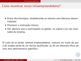 O intraempreendedorismo
Como incentivar novos intraempreendedores?
Evitar alta hierarquia, estabelecendo ao m´aximo uma lideran¸ca descen-
tralizada;
Promover a motiva¸c˜ao interna;
Dar abertura para a participa¸c˜ao na gest˜ao, no capital e/ou nos resul-
tados da empresa.
O custo de se perder talentos empreendedores, costuma ser maior do que
o da simples perda de um t´ecnico qualiﬁcado, ou de um elemento eﬁcaz de
uma ´area administrativa espec´ıﬁca.
amaris@ime.usp.br (IME - USP) 22 de Maio de 2014 26 / 34
 