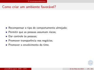 O intraempreendedorismo
Como criar um ambiente favor´avel?
Recompensar o tipo de comportamento almejado;
Permitir que as pessoas assumam riscos;
Dar controle `as pessoas;
Promover transparˆencia nos neg´ocios;
Promover o envolvimento do time.
amaris@ime.usp.br (IME - USP) 22 de Maio de 2014 27 / 34
 