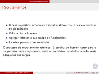 O intraempreendedorismo
Recrutamentos
O cen´ario pol´ıtico, econˆomico e social se alterou muito desde o processo
de globaliza¸c˜ao
Valor ao fator humano.
Agregar talentos `a sua equipe de funcion´arios
Escolher pessoas comprometidas
O processo de recrutamento refere-se “`a escolha do homem certo para o
cargo certo, mais amplamente, entre o candidatos recrutados, aqueles mais
adequados aos cargos.
amaris@ime.usp.br (IME - USP) 22 de Maio de 2014 28 / 34
 