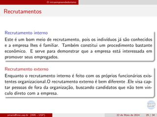 O intraempreendedorismo
Recrutamentos
Recrutamento interno
Este ´e um bom meio de recrutamento, pois os indiv´ıduos j´a s˜ao conhecidos
e a empresa lhes ´e familiar. Tamb´em constitui um procedimento bastante
econˆomico. E serve para demonstrar que a empresa est´a interessada em
promover seus empregados.
Recrutamento externo
Enquanto o recrutamento interno ´e feito com os pr´oprios funcion´arios exis-
tentes organizacional.O recrutamento externo ´e bem diferente .Ele visa cap-
tar pessoas de fora da organiza¸c˜ao, buscando candidatos que n˜ao tem vin-
culo direto com a empresa.
amaris@ime.usp.br (IME - USP) 22 de Maio de 2014 29 / 34
 