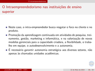 O intraempreendedorismo
O Intraempreendedorismo nas institui¸c˜oes de ensino
superior
Neste caso, o intra-empreendedor busca resgatar o foco no cliente e no
produto.
Promo¸c˜ao da aprendizagem continuada em atividades de pesquisa, trei-
namento, gest˜ao, marketing e inform´atica, e na valoriza¸c˜ao de novos
modelos gerenciais para a capacidade criadora, a ﬂexibilidade, o traba-
lho em equipe, o autodesenvolvimento e a autonomia.
´E necess´ario garantir autonomia estrat´egica aos diversos setores, n˜ao
apenas `as chamadas unidades acadˆemicas.
amaris@ime.usp.br (IME - USP) 22 de Maio de 2014 30 / 34
 