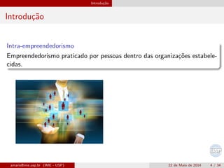 Introdu¸c˜ao
Introdu¸c˜ao
Intra-empreendedorismo
Empreendedorismo praticado por pessoas dentro das organiza¸c˜oes estabele-
cidas.
amaris@ime.usp.br (IME - USP) 22 de Maio de 2014 4 / 34
 
