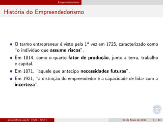 Emprendedorismo
Hist´oria do Empreendedorismo
O termo entrepreneur ´e visto pela 1a vez em 1725, caracterizado como
“o indiv´ıduo que assume riscos”.
Em 1814, como o quarto fator de produ¸c˜ao, junto a terra, trabalho
e capital.
Em 1871, “aquele que antecipa necessidades futuras”.
Em 1921, “a distin¸c˜ao do empreendedor ´e a capacidade de lidar com a
incerteza”.
amaris@ime.usp.br (IME - USP) 22 de Maio de 2014 7 / 34
 