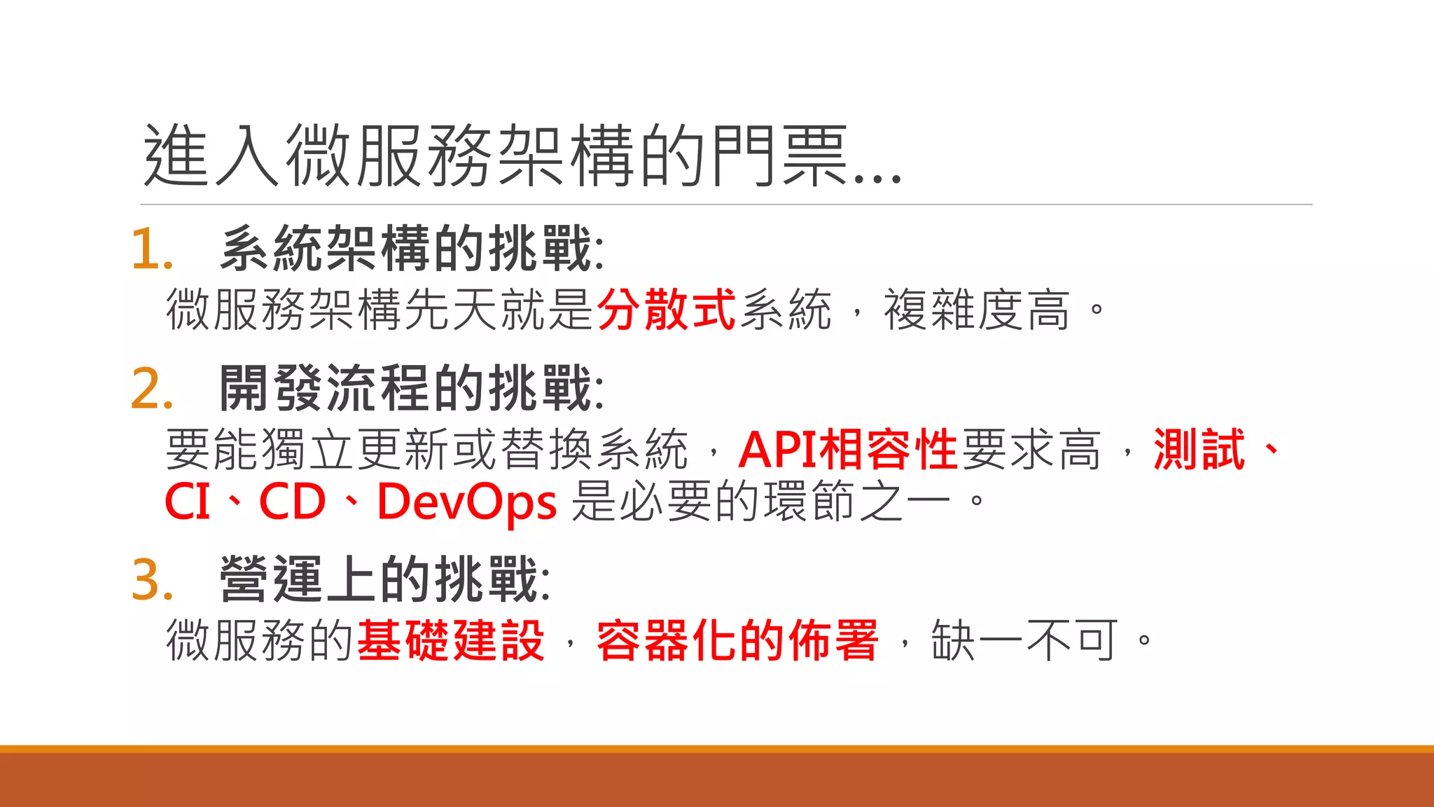 進入微服務架構的門票…
1. 系統架構的挑戰:
微服務架構先天就是分散式系統，複雜度高。
2. 開發流程的挑戰:
要能獨立更新或替換系統，API相容性要求高，測試、
CI、CD、DevOps 是必要的環節之一。
3. 營運上的挑戰:
微服務的基礎建設，容器化的佈署，缺一不可。
 