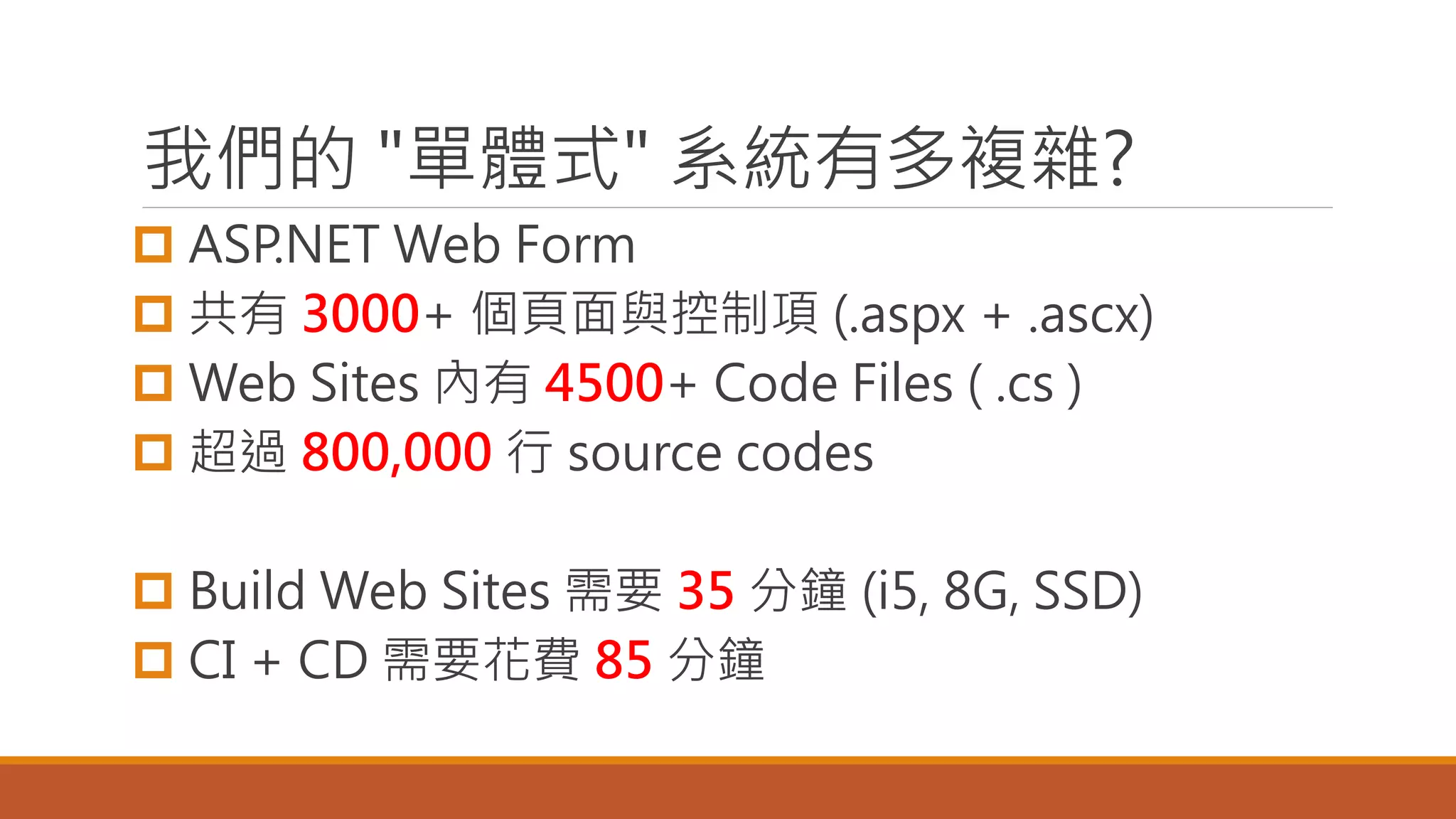 我們的 "單體式" 系統有多複雜?
 ASP.NET Web Form
 共有 3000+ 個頁面與控制項 (.aspx + .ascx)
 Web Sites 內有 4500+ Code Files ( .cs )
 超過 800,000 行 source codes
 Build Web Sites 需要 35 分鐘 (i5, 8G, SSD)
 CI + CD 需要花費 85 分鐘
 
