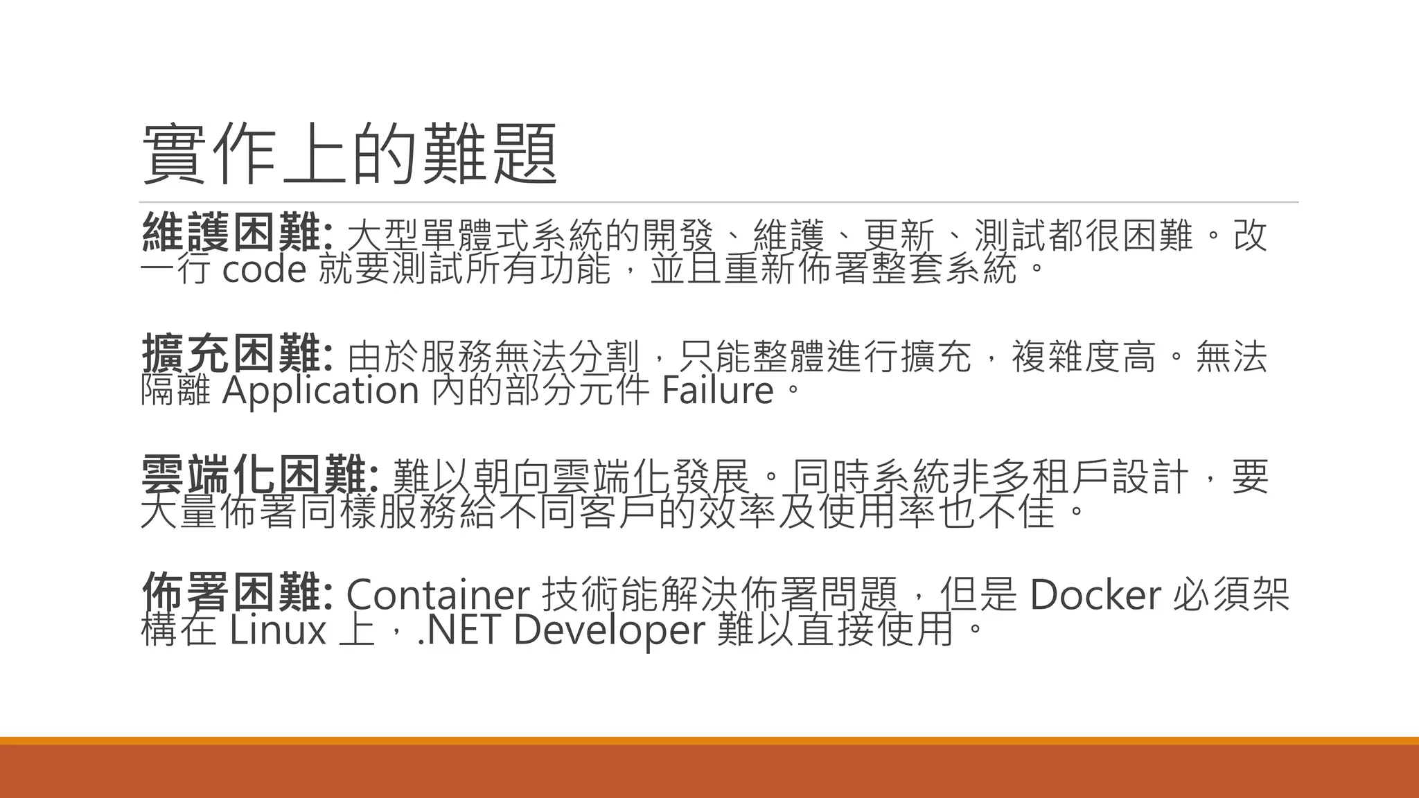 實作上的難題
維護困難: 大型單體式系統的開發、維護、更新、測試都很困難。改
一行 code 就要測試所有功能，並且重新佈署整套系統。
擴充困難: 由於服務無法分割，只能整體進行擴充，複雜度高。無法
隔離 Application 內的部分元件 Failure。
雲端化困難: 難以朝向雲端化發展。同時系統非多租戶設計，要
大量佈署同樣服務給不同客戶的效率及使用率也不佳。
佈署困難: Container 技術能解決佈署問題，但是 Docker 必須架
構在 Linux 上，.NET Developer 難以直接使用。
 