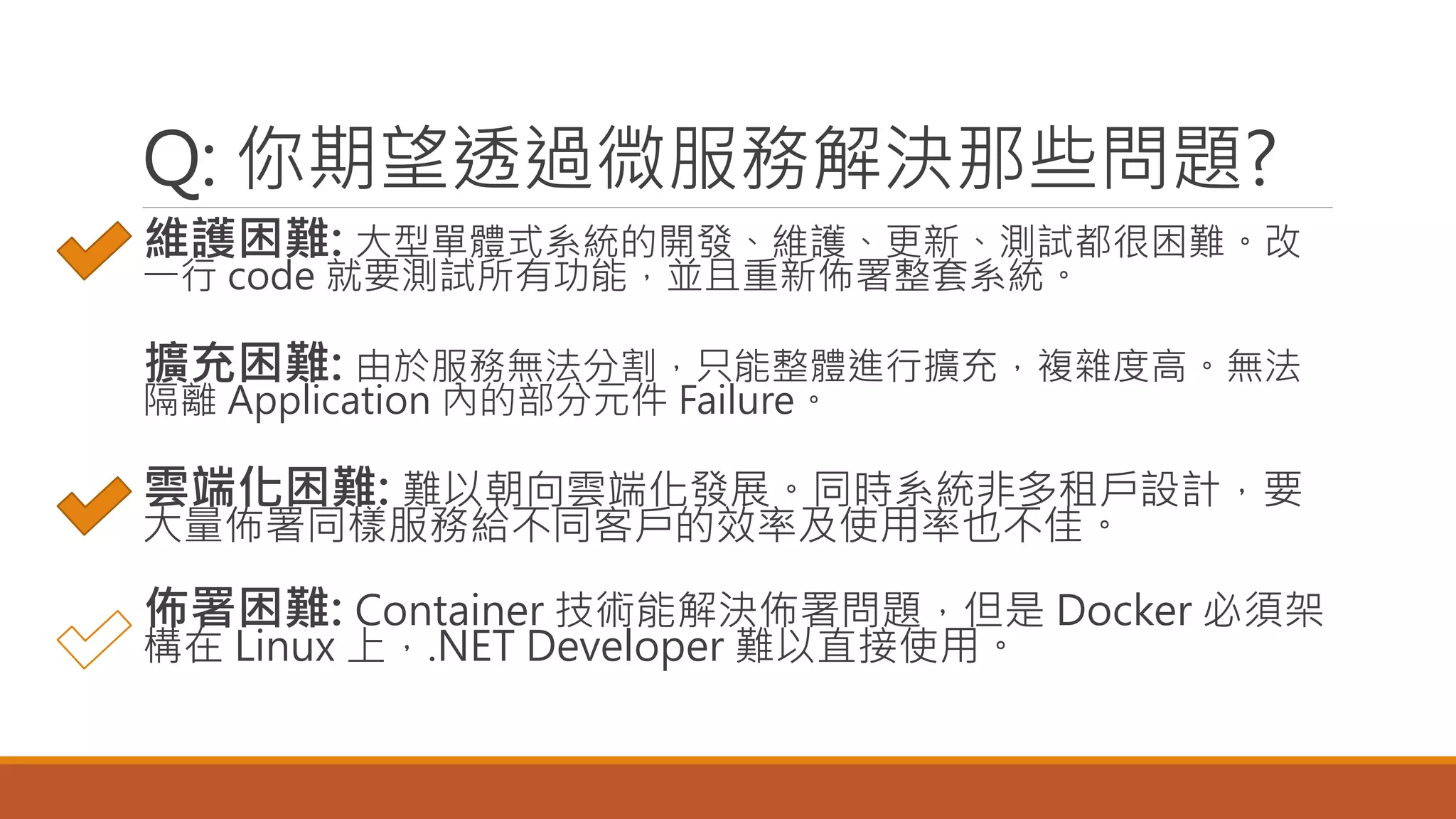 Q: 你期望透過微服務解決那些問題?
維護困難: 大型單體式系統的開發、維護、更新、測試都很困難。改
一行 code 就要測試所有功能，並且重新佈署整套系統。
擴充困難: 由於服務無法分割，只能整體進行擴充，複雜度高。無法
隔離 Application 內的部分元件 Failure。
雲端化困難: 難以朝向雲端化發展。同時系統非多租戶設計，要
大量佈署同樣服務給不同客戶的效率及使用率也不佳。
佈署困難: Container 技術能解決佈署問題，但是 Docker 必須架
構在 Linux 上，.NET Developer 難以直接使用。
 