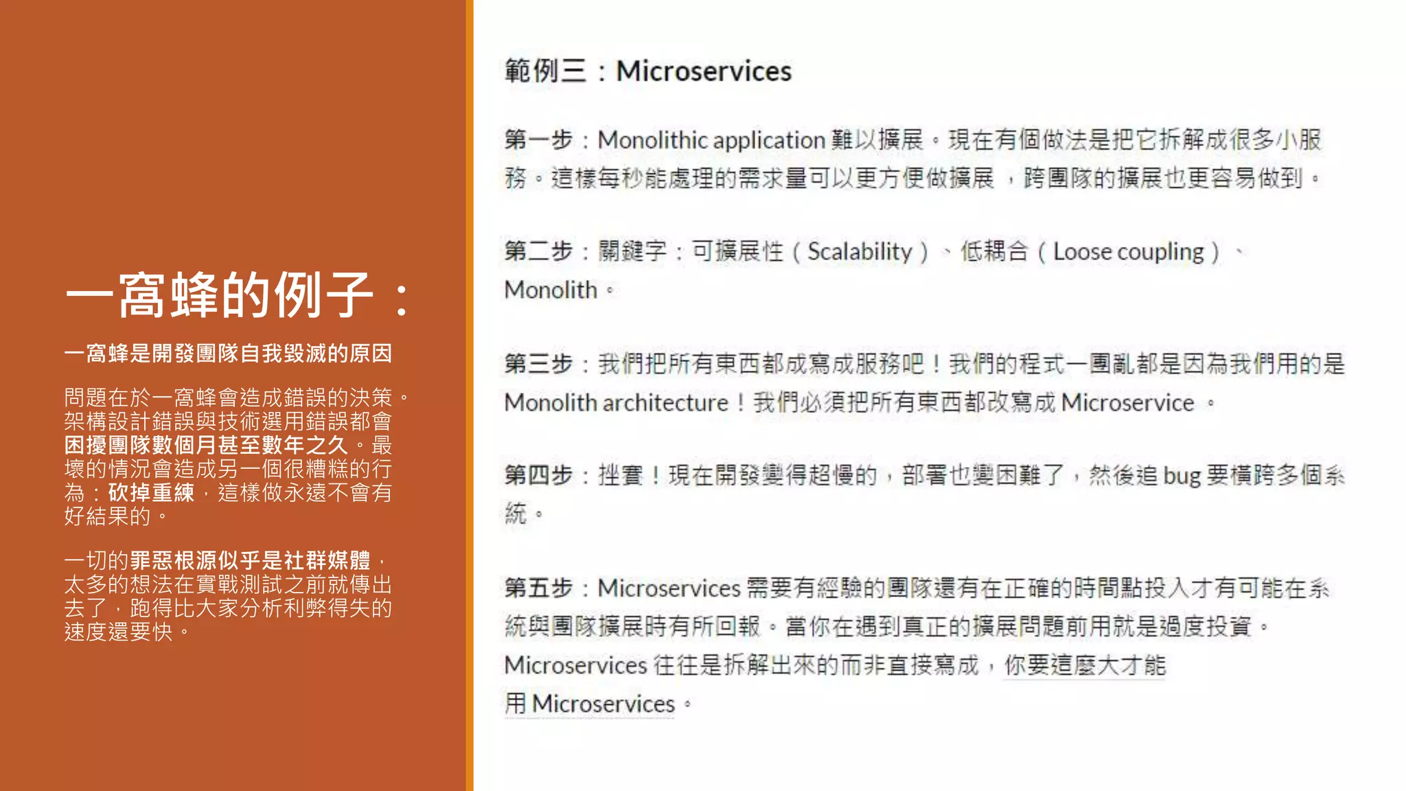 一窩蜂的例子：
一窩蜂是開發團隊自我毀滅的原因
問題在於一窩蜂會造成錯誤的決策。
架構設計錯誤與技術選用錯誤都會
困擾團隊數個月甚至數年之久。最
壞的情況會造成另一個很糟糕的行
為：砍掉重練，這樣做永遠不會有
好結果的。
一切的罪惡根源似乎是社群媒體，
太多的想法在實戰測試之前就傳出
去了，跑得比大家分析利弊得失的
速度還要快。
 