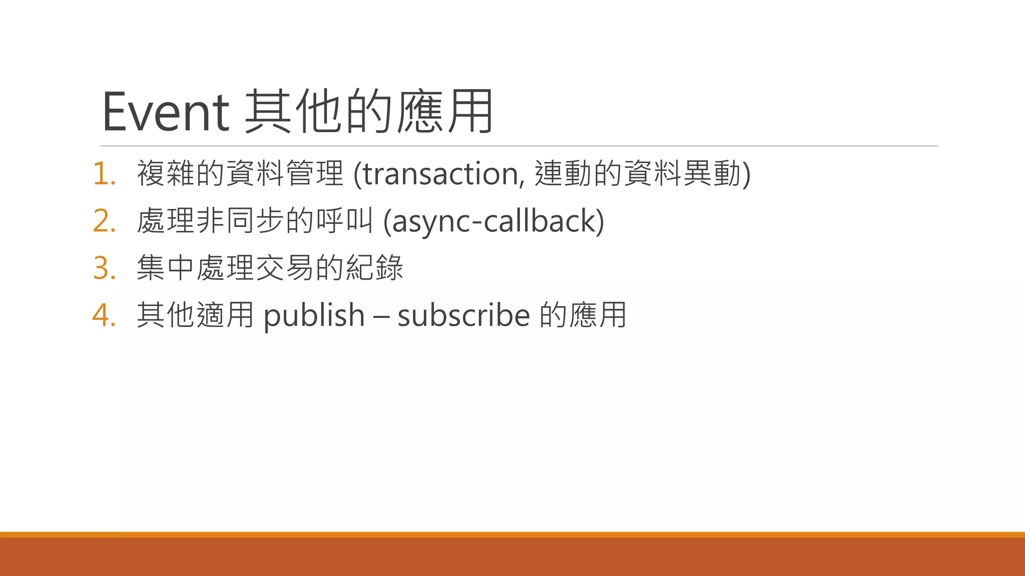 Event 其他的應用
1. 複雜的資料管理 (transaction, 連動的資料異動)
2. 處理非同步的呼叫 (async-callback)
3. 集中處理交易的紀錄
4. 其他適用 publish – subscribe 的應用
 