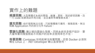 實作上的難題
維護困難: 大型單體式系統的開發、維護、更新、測試都很困難。改
一行 code 就要測試所有功能，並且重新佈署整套系統。
擴充困難: 由於服務無法分割，只能整體進行擴充，複雜度高。無法
隔離 Application 內的部分元件 Failure。
雲端化困難: 難以朝向雲端化發展。同時系統非多租戶設計，要
大量佈署同樣服務給不同客戶的效率及使用率也不佳。
佈署困難: Container 技術能解決佈署問題，但是 Docker 必須架
構在 Linux 上，.NET Developer 難以直接使用。
 
