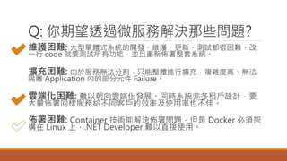 Q: 你期望透過微服務解決那些問題?
維護困難: 大型單體式系統的開發、維護、更新、測試都很困難。改
一行 code 就要測試所有功能，並且重新佈署整套系統。
擴充困難: 由於服務無法分割，只能整體進行擴充，複雜度高。無法
隔離 Application 內的部分元件 Failure。
雲端化困難: 難以朝向雲端化發展。同時系統非多租戶設計，要
大量佈署同樣服務給不同客戶的效率及使用率也不佳。
佈署困難: Container 技術能解決佈署問題，但是 Docker 必須架
構在 Linux 上，.NET Developer 難以直接使用。
 