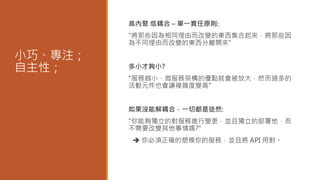 小巧、專注；
自主性；
高內聚 低耦合 – 單一責任原則:
"將那些因為相同理由而改變的東西集合起來，將那些因
為不同理由而改變的東西分離開來"
多小才夠小?
"服務越小，微服務架構的優點就會被放大，然而過多的
活動元件也會讓複雜度變高"
如果沒能解耦合，一切都是徒然:
"你能夠獨立的對服務進行變更，並且獨立的部署他，而
不需要改變其他事情嗎?"
 你必須正確的塑模你的服務，並且將 API 用對。
 