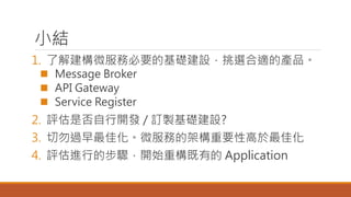 小結
1. 了解建構微服務必要的基礎建設，挑選合適的產品。
 Message Broker
 API Gateway
 Service Register
2. 評估是否自行開發 / 訂製基礎建設?
3. 切勿過早最佳化。微服務的架構重要性高於最佳化
4. 評估進行的步驟，開始重構既有的 Application
 