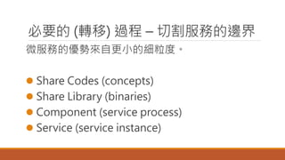 必要的 (轉移) 過程 – 切割服務的邊界
微服務的優勢來自更小的細粒度。
 Share Codes (concepts)
 Share Library (binaries)
 Component (service process)
 Service (service instance)
 