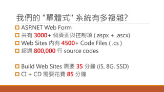 我們的 "單體式" 系統有多複雜?
 ASP.NET Web Form
 共有 3000+ 個頁面與控制項 (.aspx + .ascx)
 Web Sites 內有 4500+ Code Files ( .cs )
 超過 800,000 行 source codes
 Build Web Sites 需要 35 分鐘 (i5, 8G, SSD)
 CI + CD 需要花費 85 分鐘
 