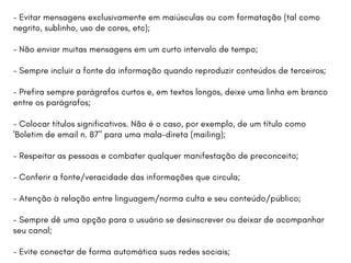 - Evitar mensagens exclusivamente em maiúsculas ou com formatação (tal como
negrito, sublinho, uso de cores, etc);
- Não enviar muitas mensagens em um curto intervalo de tempo;
- Sempre incluir a fonte da informação quando reproduzir conteúdos de terceiros;
- Prefira sempre parágrafos curtos e, em textos longos, deixe uma linha em branco
entre os parágrafos;
- Colocar títulos significativos. Não é o caso, por exemplo, de um título como
'Boletim de email n. 87" para uma mala-direta (mailing);
- Respeitar as pessoas e combater qualquer manifestação de preconceito;
- Conferir a fonte/veracidade das informações que circula;
- Atenção à relação entre linguagem/norma culta e seu conteúdo/público;
- Sempre dê uma opção para o usuário se desinscrever ou deixar de acompanhar
seu canal;
- Evite conectar de forma automática suas redes sociais;
 