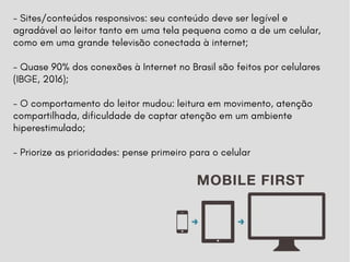 - Sites/conteúdos responsivos: seu conteúdo deve ser legível e
agradável ao leitor tanto em uma tela pequena como a de um celular,
como em uma grande televisão conectada à internet;
- Quase 90% dos conexões à Internet no Brasil são feitos por celulares
(IBGE, 2016);
- O comportamento do leitor mudou: leitura em movimento, atenção
compartilhada, dificuldade de captar atenção em um ambiente
hiperestimulado;
- Priorize as prioridades: pense primeiro para o celular
 