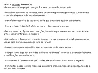 ESTEJA SEMPRE ATENTO A:
- Produzir conteúdo próprio e original: ir além da mera documentação;
- Republicar conteúdo de terceiros, tanto de pessoas próximas (parceiros), quanto outros
conteúdos de pessoas de fora da sua rede;
- Dar informações úteis ao seu leitor, ainda que elas não te ajudem diretamente;
- Links por todos lados: tenha links de/para todas suas plataformas;
- Recompensar de alguma forma menções, iniciativas que referenciam seu canal. Aceite
crítica, sempre interaja com respeito;
- Não se limite a fazer posts: comente, interaja, curta e crie conteúdo/relações nas redes
sociais para além de sua própria linha do tempo;
- Destacar no topo os conteúdos mais importantes ou de maior sucesso;
- Licenças livres: diga não ao 'todos os direitos reservados'. Incentive o o compartilhamento
e modificações em seu trabalho;
- Se existente, a "chamada à ação" (call to action) deve ser clara, direta e objetiva;
- Evite textos longos e utilize imagens para atrair a atenção, mas com cuidado/atenção à
escolha e ao contexto;
 