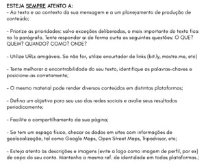 ESTEJA SEMPRE ATENTO A:
- Ao texto e ao contexto da sua mensagem e a um planejamento de produção de
conteúdo;
- Priorize as prioridades: salvo exceções deliberadas, o mais importante do texto fica
no 1o parágrafo. Tente responder ai de forma curta as seguintes questões: O QUE?
QUEM? QUANDO? COMO? ONDE?
- Utilize URLs amigáveis. Se não for, utilize encurtador de links (bit.ly, mostre.me, etc)
- Tente melhorar a encontrabilidade do seu texto, identifique as palavras-chaves e
posicione-as corretamente;
- O mesmo material pode render diversos conteúdos em distintas plataformas;
- Defina um objetivo para seu uso das redes sociais e avalie seus resultados
periodicamente;
- Facilite o compartilhamento da sua página;
- Se tem um espaço físico, checar os dados em sites com informações de
geolocalização, tal como Google Maps, Open Street Maps, Tripadvisor, etc;
- Esteja atento às descrições e imagens (evite a logo como imagem de perfil, por ex)
de capa do seu conta. Mantenha a mesma ref. de identidade em todas plataformas.;
 