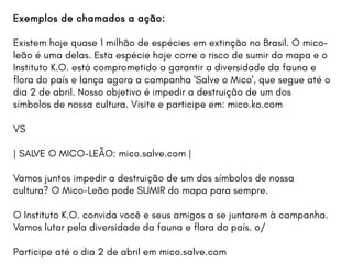Exemplos de chamados a ação:
Existem hoje quase 1 milhão de espécies em extinção no Brasil. O mico-
leão é uma delas. Esta espécie hoje corre o risco de sumir do mapa e o
Instituto K.O. está comprometido a garantir a diversidade da fauna e
flora do país e lança agora a campanha 'Salve o Mico', que segue até o
dia 2 de abril. Nosso objetivo é impedir a destruição de um dos
símbolos de nossa cultura. Visite e participe em: mico.ko.com
VS
| SALVE O MICO-LEÃO: mico.salve.com |
Vamos juntos impedir a destruição de um dos símbolos de nossa
cultura? O Mico-Leão pode SUMIR do mapa para sempre.
O Instituto K.O. convida você e seus amigos a se juntarem à campanha.
Vamos lutar pela diversidade da fauna e flora do país. o/
Participe até o dia 2 de abril em mico.salve.com
 
