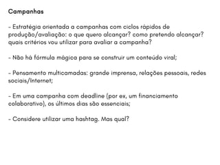 Campanhas
- Estratégia orientada a campanhas com ciclos rápidos de
produção/avaliação: o que quero alcançar? como pretendo alcançar?
quais critérios vou utilizar para avaliar a campanha?
- Não há fórmula mágica para se construir um conteúdo viral;
- Pensamento multicamadas: grande imprensa, relações pessoais, redes
sociais/Internet;
- Em uma campanha com deadline (por ex, um financiamento
colaborativo), os últimos dias são essenciais;
- Considere utilizar uma hashtag. Mas qual?
 