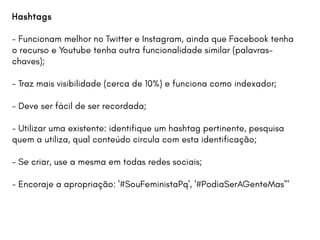 Hashtags
- Funcionam melhor no Twitter e Instagram, ainda que Facebook tenha
o recurso e Youtube tenha outra funcionalidade similar (palavras-
chaves);
- Traz mais visibilidade (cerca de 10%) e funciona como indexador;
- Deve ser fácil de ser recordada;
- Utilizar uma existente: identifique um hashtag pertinente, pesquisa
quem a utiliza, qual conteúdo circula com esta identificação;
- Se criar, use a mesma em todas redes sociais;
- Encoraje a apropriação: '#SouFeministaPq', '#PodiaSerAGenteMas'"
 