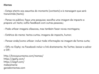 Memes
- Esteja atento aos assuntos do momento (contexto) e à mensagem que será
transmitida (texto);
- Pense no público; faça uma pesquisa; escolha uma imagem de impacto e
prepare um texto; colha feedback com outras pessoas;;
- Pode utilizar imagens clássicas, mas também fazer novas montagens;
- Estética do meme: textos curtos, imagens de impacto, humor;
- Pensar onde/como utilizar: incluir toda informação na imagem de forma curta;
- GIFs no Giphy: no Facebook incluir o link diretamente. No Twitter, baixar e salvar
o GIF;
http://knowyourmeme.com/memes/
https://giphy.com/
https://ezgif.com/
makeameme
geradormemes.com
 