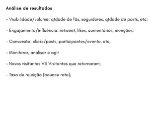 Análise de resultados
- Visibilidade/volume: qtdade de fãs, seguidores, qtdade de posts, etc;
- Engajamento/influência: retweet, likes, comentários, menções;
- Conversão: clicks/posts, participantes/evento, etc;
- Monitorar, analisar e agir
- Novos visitantes VS Visitantes que retornaram;
- Taxa de rejeição (bounce rate);
 