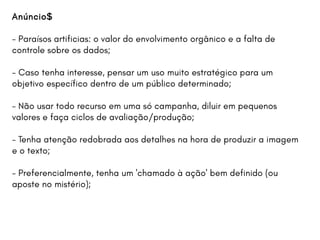 Anúncio$
- Paraísos artificias: o valor do envolvimento orgânico e a falta de
controle sobre os dados;
- Caso tenha interesse, pensar um uso muito estratégico para um
objetivo específico dentro de um público determinado;
- Não usar todo recurso em uma só campanha, diluir em pequenos
valores e faça ciclos de avaliação/produção;
- Tenha atenção redobrada aos detalhes na hora de produzir a imagem
e o texto;
- Preferencialmente, tenha um 'chamado à ação' bem definido (ou
aposte no mistério);
 